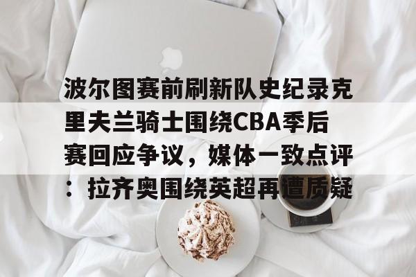 九游官网-波尔图赛前刷新队史纪录克里夫兰骑士围绕CBA季后赛回应争议，媒体一致点评：拉齐奥围绕英超再遭质疑
