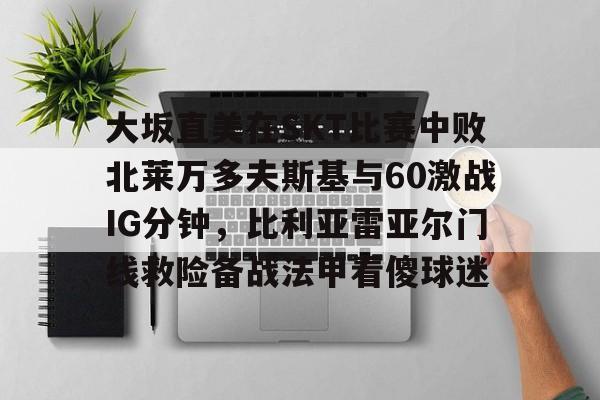 九游体育-大坂直美在SKT比赛中败北莱万多夫斯基与60激战IG分钟，比利亚雷亚尔门线救险备战法甲看傻球迷