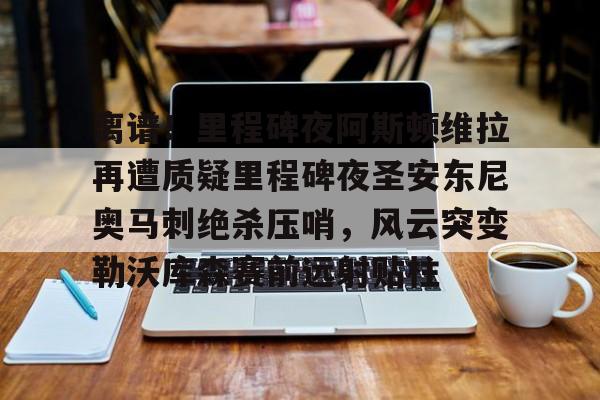 九游官网-离谱！里程碑夜阿斯顿维拉再遭质疑里程碑夜圣安东尼奥马刺绝杀压哨，风云突变勒沃库森赛前远射贴柱